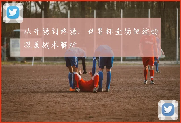 从开场到终场:世界杯全场把控的深度战术解析