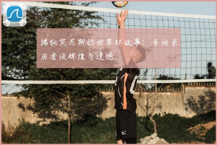 揭秘突尼斯的世界杯故事：专访亲历者谈辉煌与遗憾
