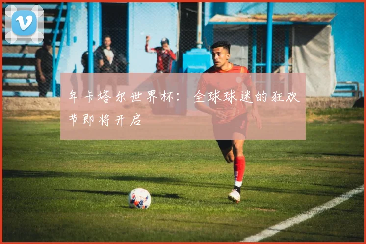年卡塔尔世界杯:全球球迷的狂欢节即将开启