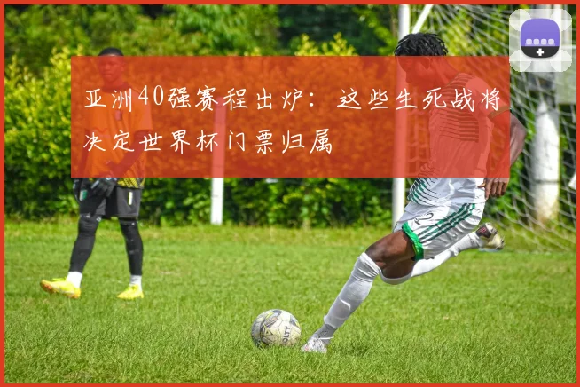 亚洲40强赛程出炉:这些生死战将决定世界杯门票归属
