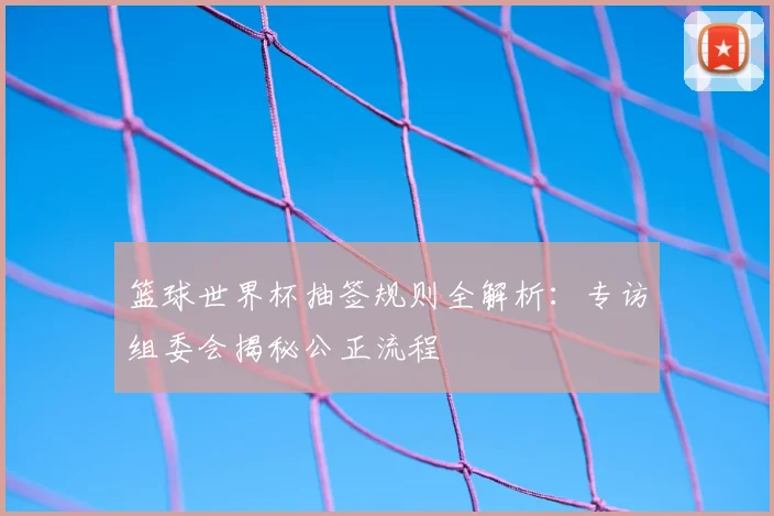 篮球世界杯抽签规则全解析：专访组委会揭秘公正流程