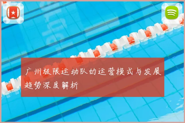 广州极限运动队的运营模式与发展趋势深度解析