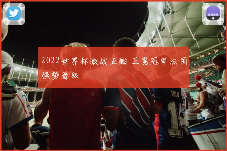 2022世界杯激战正酣 卫冕冠军法国强势晋级