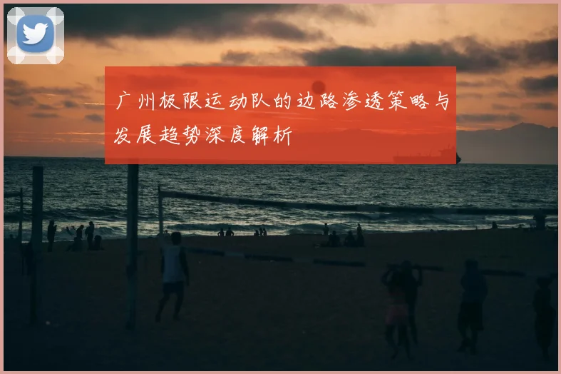 广州极限运动队的边路渗透策略与发展趋势深度解析
