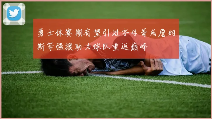 勇士休赛期有望引进字母哥或詹姆斯等强援助力球队重返巅峰