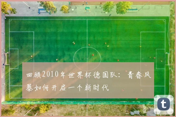 回顾2010年世界杯德国队：青春风暴如何开启一个新时代