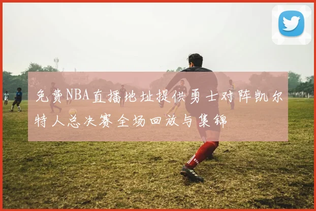 免费NBA直播地址提供勇士对阵凯尔特人总决赛全场回放与集锦
