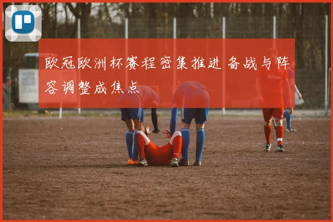 欧冠欧洲杯赛程密集推进 备战与阵容调整成焦点