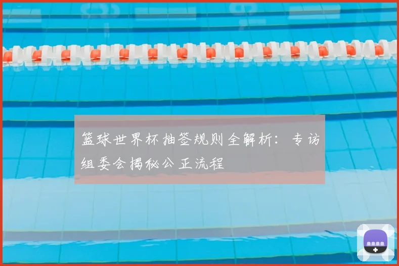 篮球世界杯抽签规则全解析:专访组委会揭秘公正流程
