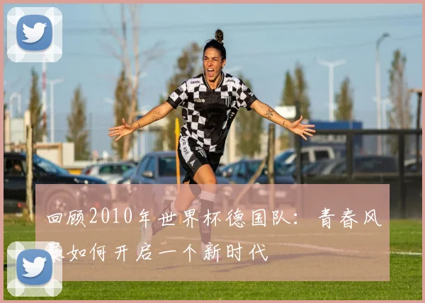 回顾2010年世界杯德国队：青春风暴如何开启一个新时代