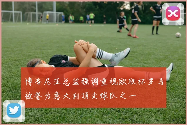 博洛尼亚总监强调重视欧联杯罗马被誉为意大利顶尖球队之一
