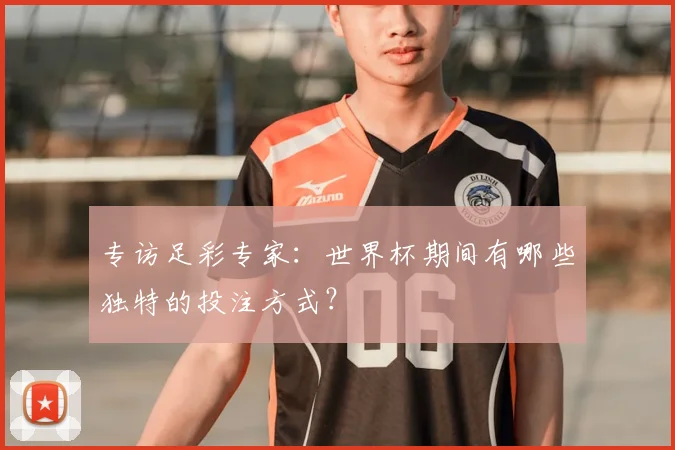 专访足彩专家：世界杯期间有哪些独特的投注方式？