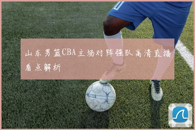 山东男篮CBA主场对阵强队高清直播看点解析