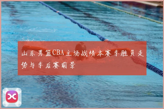 山东男篮CBA主场战绩本赛季胜负走势与季后赛前景
