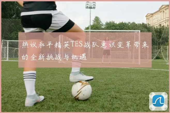 热议和平精英TES战队意识变革带来的全新挑战与机遇