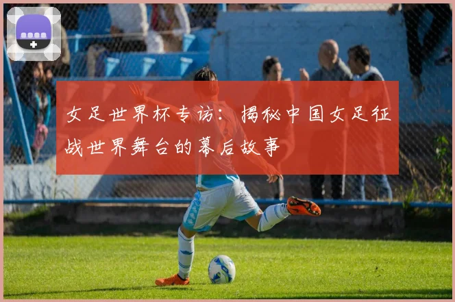 女足世界杯专访：揭秘中国女足征战世界舞台的幕后故事