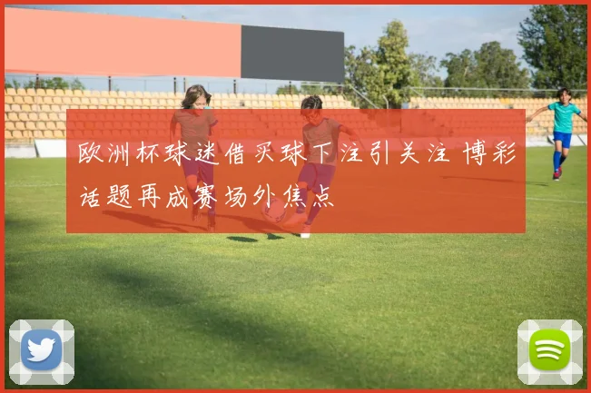 欧洲杯球迷借买球下注引关注 博彩话题再成赛场外焦点