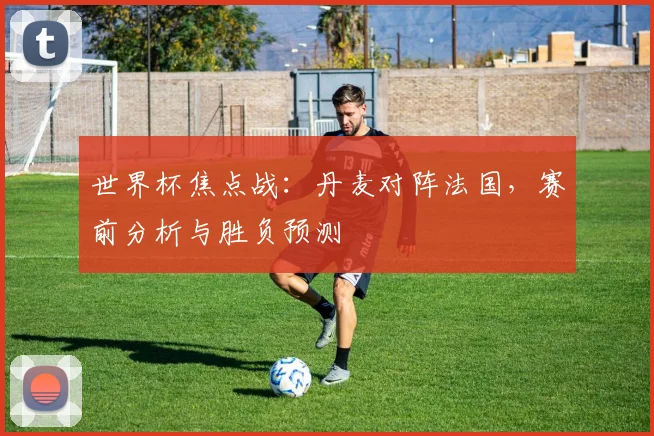 世界杯焦点战:丹麦对阵法国,赛前分析与胜负预测