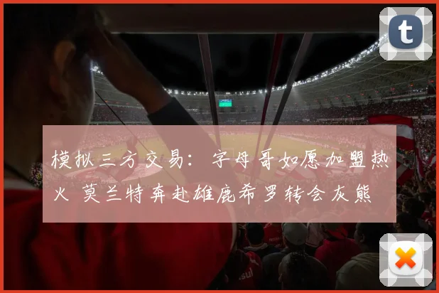 模拟三方交易:字母哥如愿加盟热火 莫兰特奔赴雄鹿希罗转会灰熊