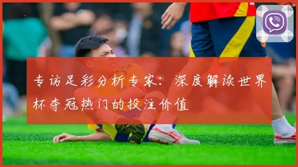 专访足彩分析专家:深度解读世界杯夺冠热门的投注价值