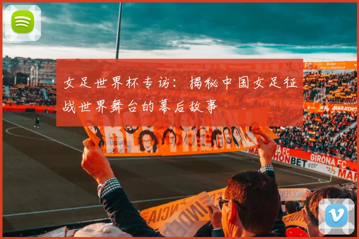 女足世界杯专访:揭秘中国女足征战世界舞台的幕后故事