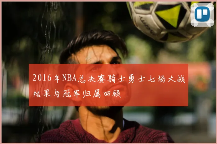 2016年NBA总决赛骑士勇士七场大战结果与冠军归属回顾
