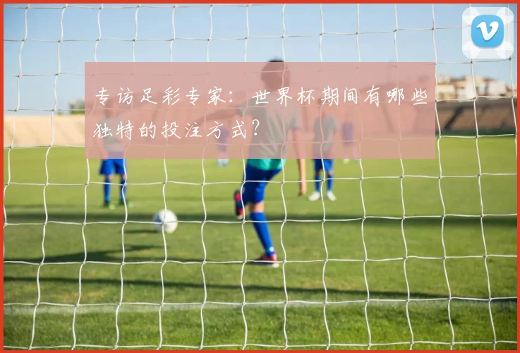 专访足彩专家:世界杯期间有哪些独特的投注方式?