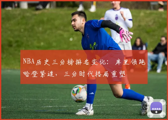 NBA历史三分榜排名变化:库里领跑哈登紧追,三分时代格局重塑