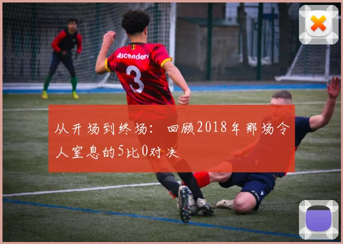从开场到终场：回顾2018年那场令人窒息的5比0对决