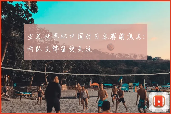 女足世界杯中国对日本赛前焦点:两队交锋备受关注