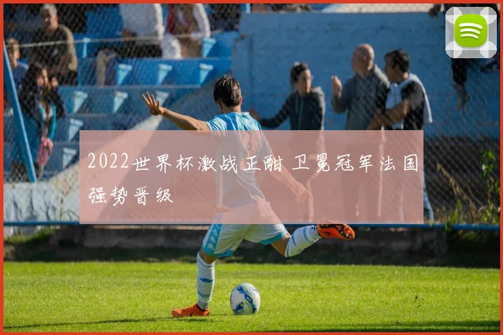 2022世界杯激战正酣 卫冕冠军法国强势晋级
