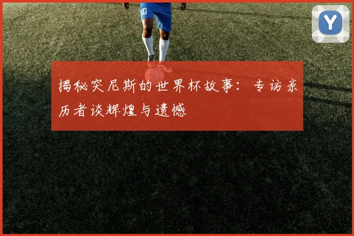 揭秘突尼斯的世界杯故事：专访亲历者谈辉煌与遗憾