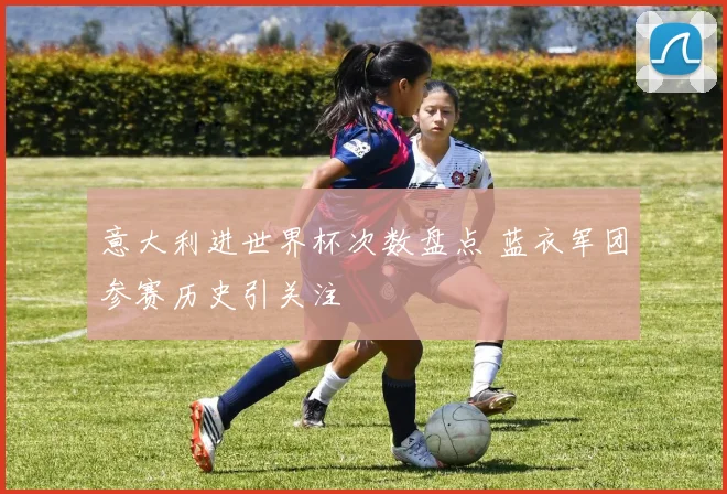 意大利进世界杯次数盘点 蓝衣军团参赛历史引关注