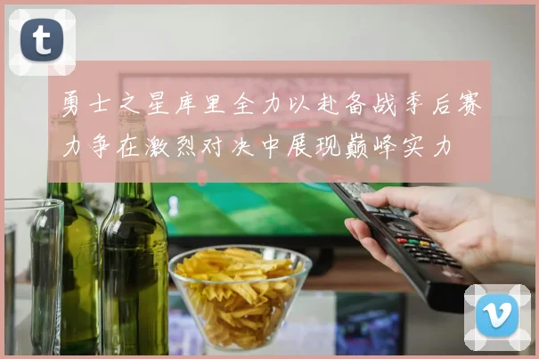 勇士之星库里全力以赴备战季后赛力争在激烈对决中展现巅峰实力