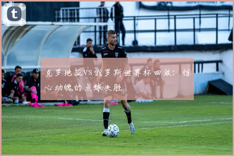 克罗地亚vs俄罗斯世界杯回放:惊心动魄的点球决胜